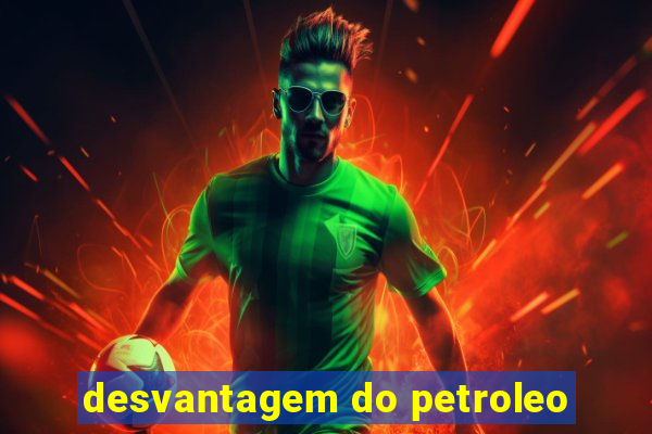 desvantagem do petroleo