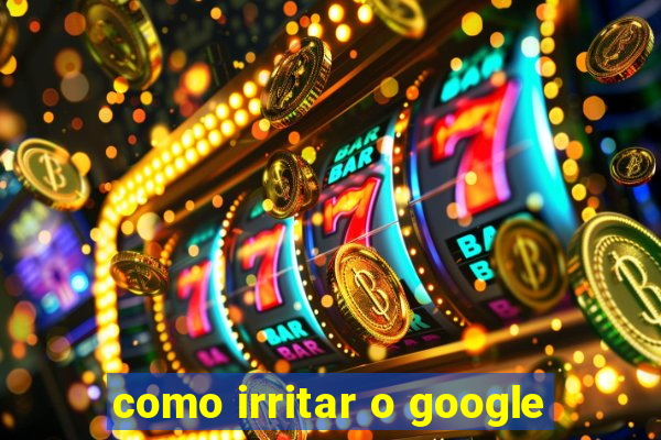 como irritar o google